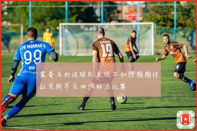 蒙哥马利谈球队表现不如预期期待拉莫斯早日回归助力比赛