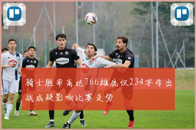骑士胜率高达766雄鹿仅234字母出战成疑影响比赛走势