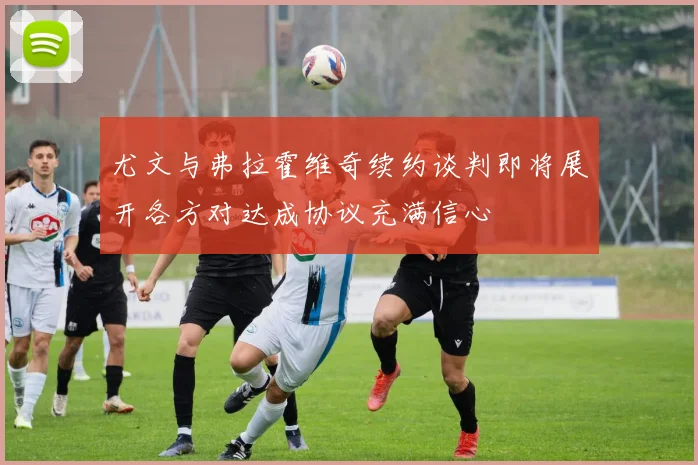 尤文与弗拉霍维奇续约谈判即将展开各方对达成协议充满信心