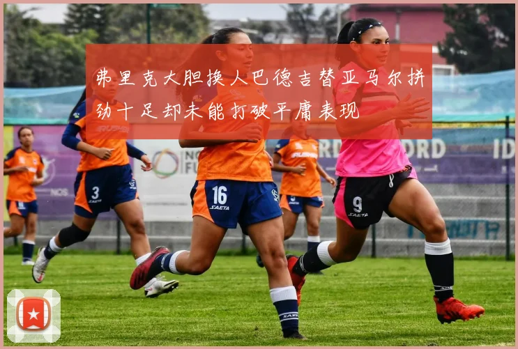 弗里克大胆换人巴德吉替亚马尔拼劲十足却未能打破平庸表现