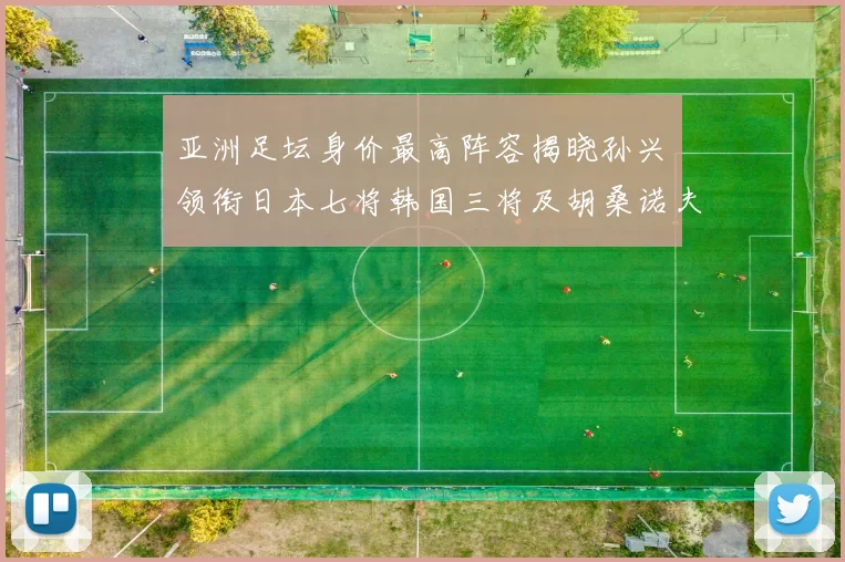 亚洲足坛身价最高阵容揭晓孙兴慜领衔日本七将韩国三将及胡桑诺夫入选