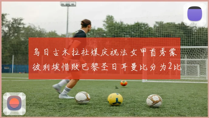 乌日古木拉社媒庆祝法女甲首秀蒙彼利埃惜败巴黎圣日耳曼比分为2比3