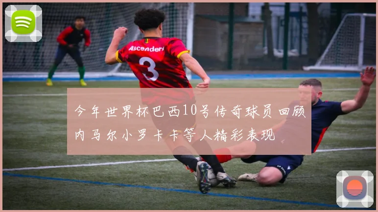 今年世界杯巴西10号传奇球员回顾内马尔小罗卡卡等人精彩表现