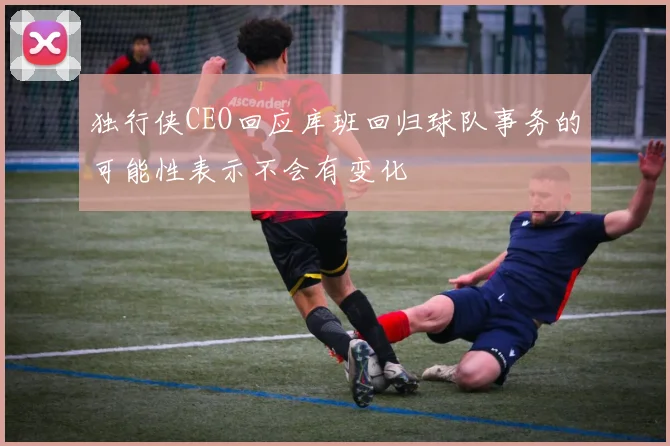 独行侠CEO回应库班回归球队事务的可能性表示不会有变化
