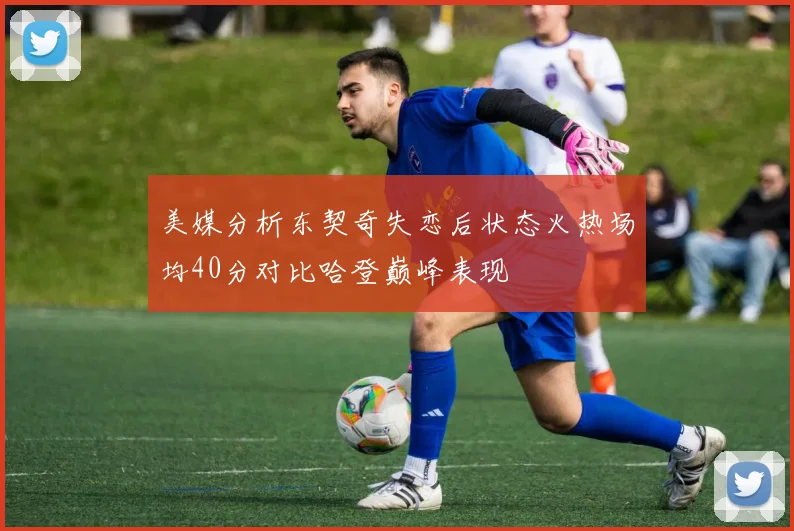 美媒分析东契奇失恋后状态火热场均40分对比哈登巅峰表现