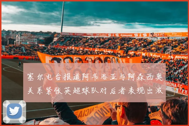 塞尔电台报道阿韦洛亚与阿森西奥关系紧张英超球队对后者表现出浓厚兴趣