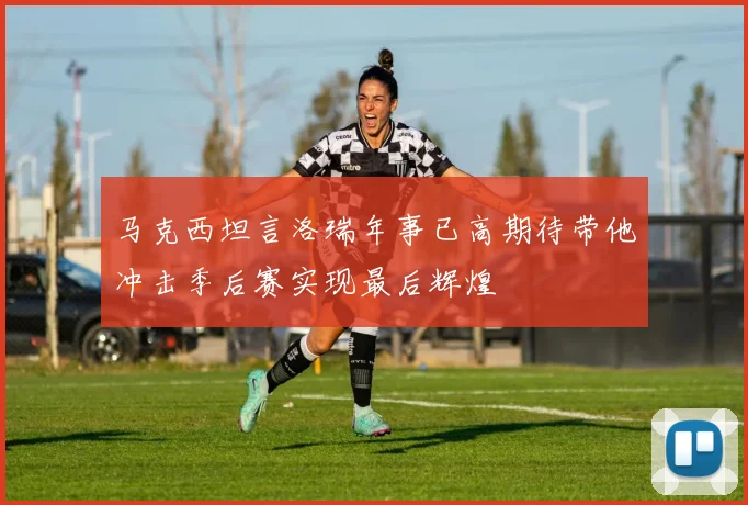 马克西坦言洛瑞年事已高期待带他冲击季后赛实现最后辉煌