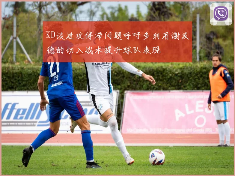 KD谈进攻停滞问题呼吁多利用谢泼德的切入战术提升球队表现