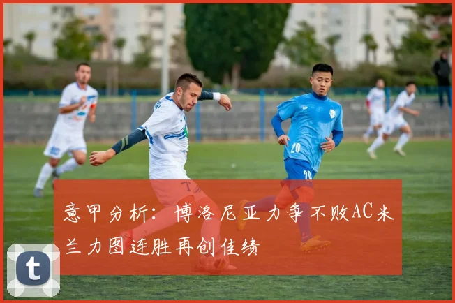 意甲分析：博洛尼亚力争不败AC米兰力图连胜再创佳绩