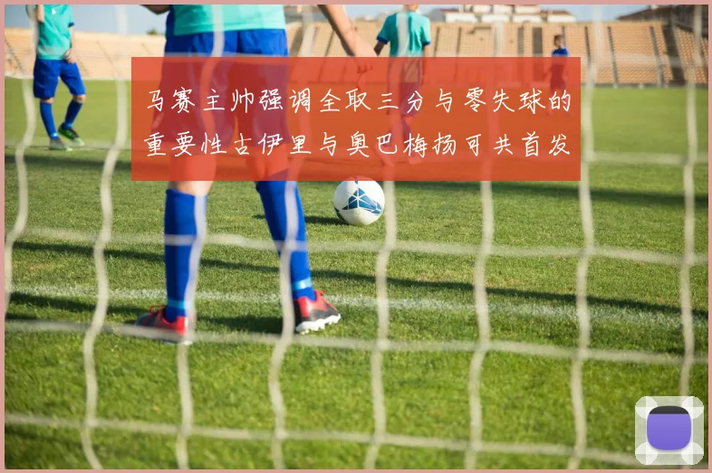 马赛主帅强调全取三分与零失球的重要性古伊里与奥巴梅扬可共首发