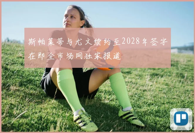 斯帕莱蒂与尤文续约至2028年签字在即全市场网独家报道