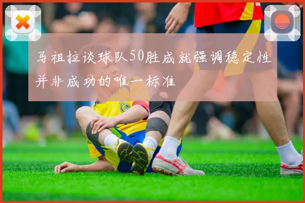 马祖拉谈球队50胜成就强调稳定性并非成功的唯一标准