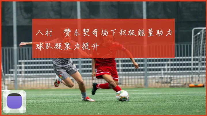 八村塁赞东契奇场下积极能量助力球队凝聚力提升