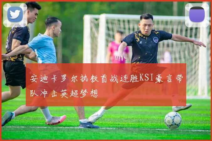 安迪卡罗尔执教首战连胜KSI豪言带队冲击英超梦想